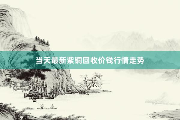 当天最新紫铜回收价钱行情走势